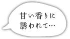 甘い香りに 誘われて…